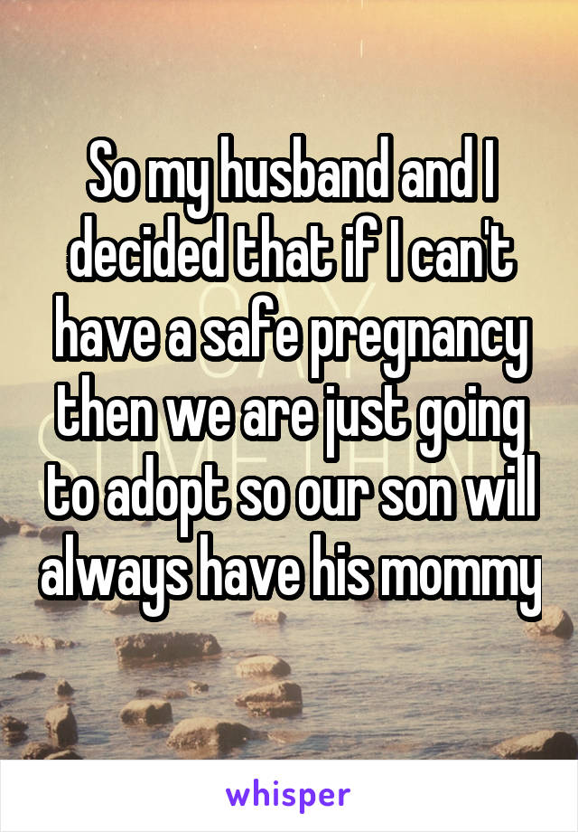 So my husband and I decided that if I can't have a safe pregnancy then we are just going to adopt so our son will always have his mommy 