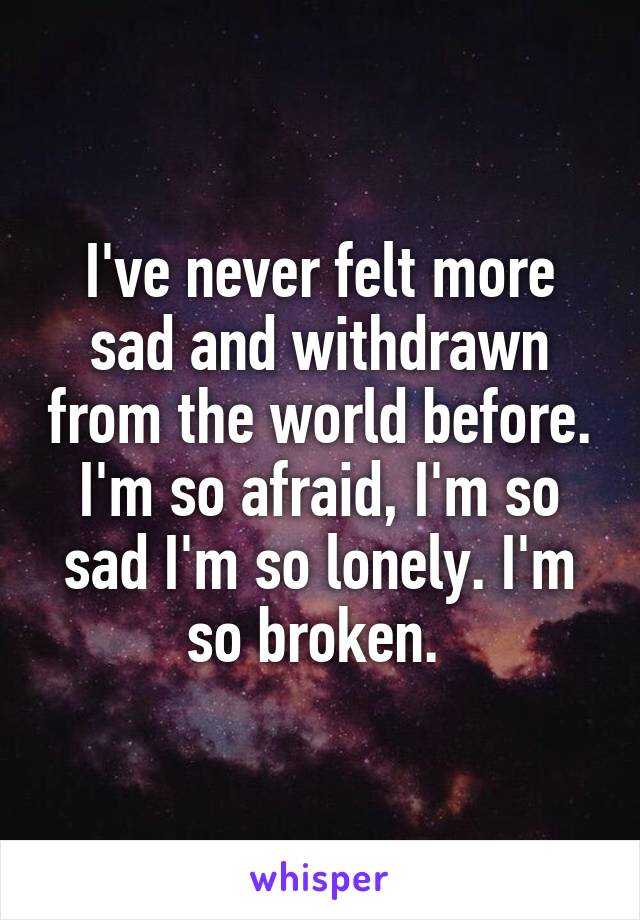 I've never felt more sad and withdrawn from the world before. I'm so afraid, I'm so sad I'm so lonely. I'm so broken. 