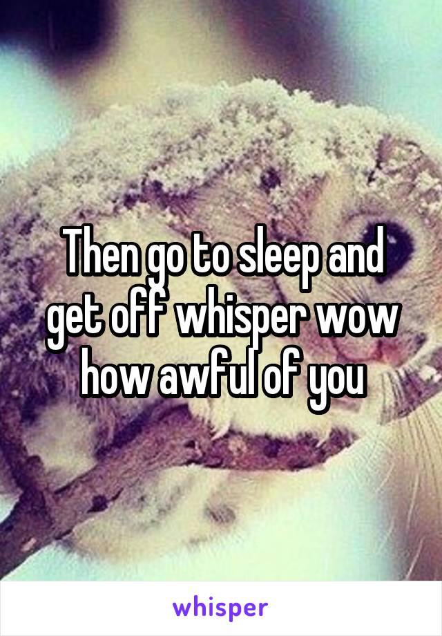 Then go to sleep and get off whisper wow how awful of you