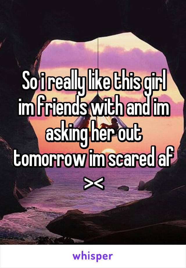 So i really like this girl im friends with and im asking her out tomorrow im scared af ><