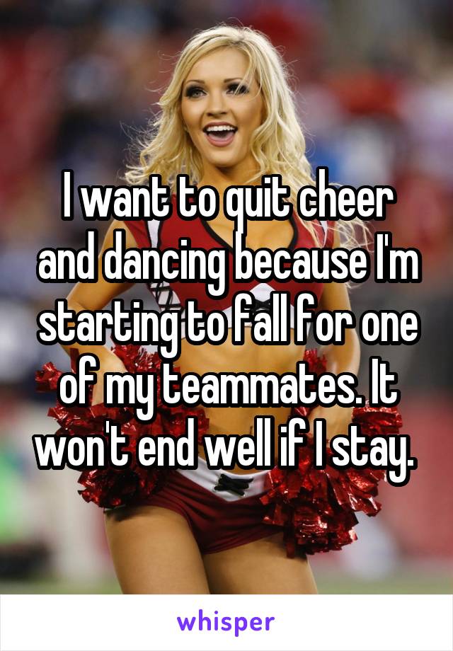 I want to quit cheer and dancing because I'm starting to fall for one of my teammates. It won't end well if I stay. 