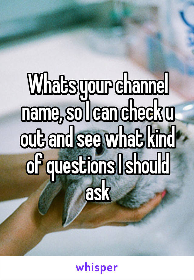 Whats your channel name, so I can check u out and see what kind of questions I should ask