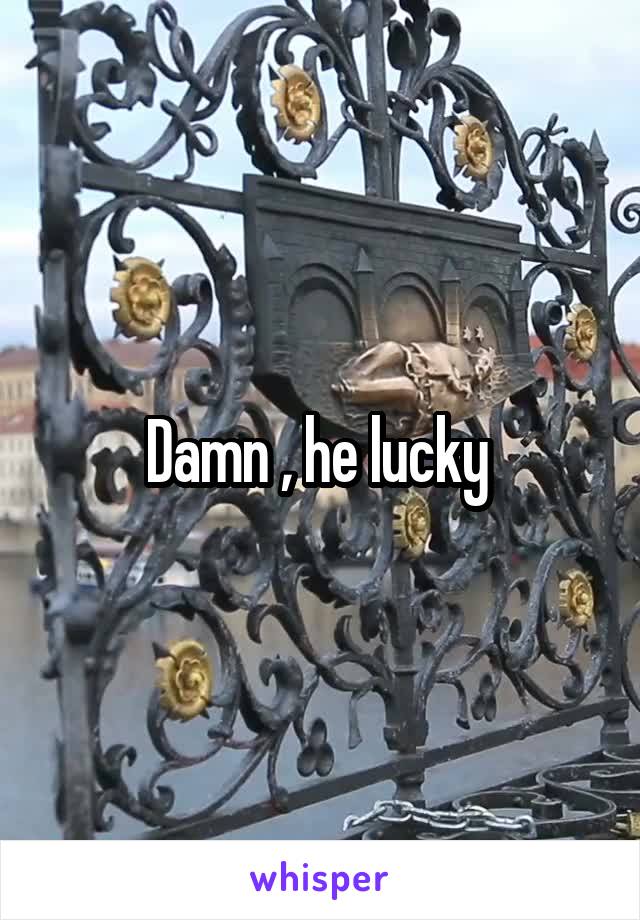 Damn , he lucky 