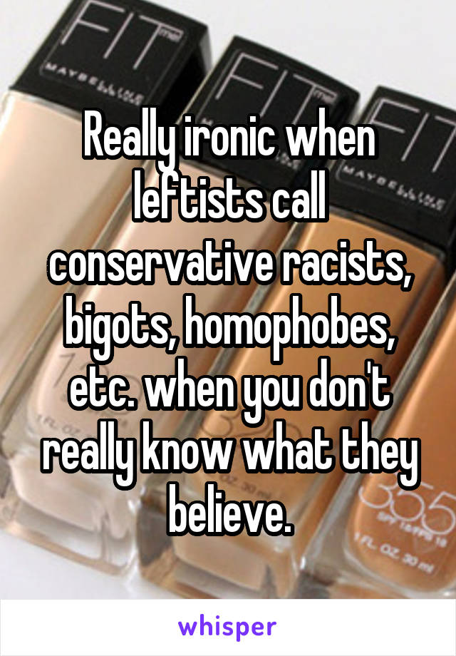 Really ironic when leftists call conservative racists, bigots, homophobes, etc. when you don't really know what they believe.