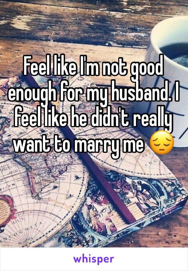 Feel like I'm not good enough for my husband. I feel like he didn't really want to marry me 😔