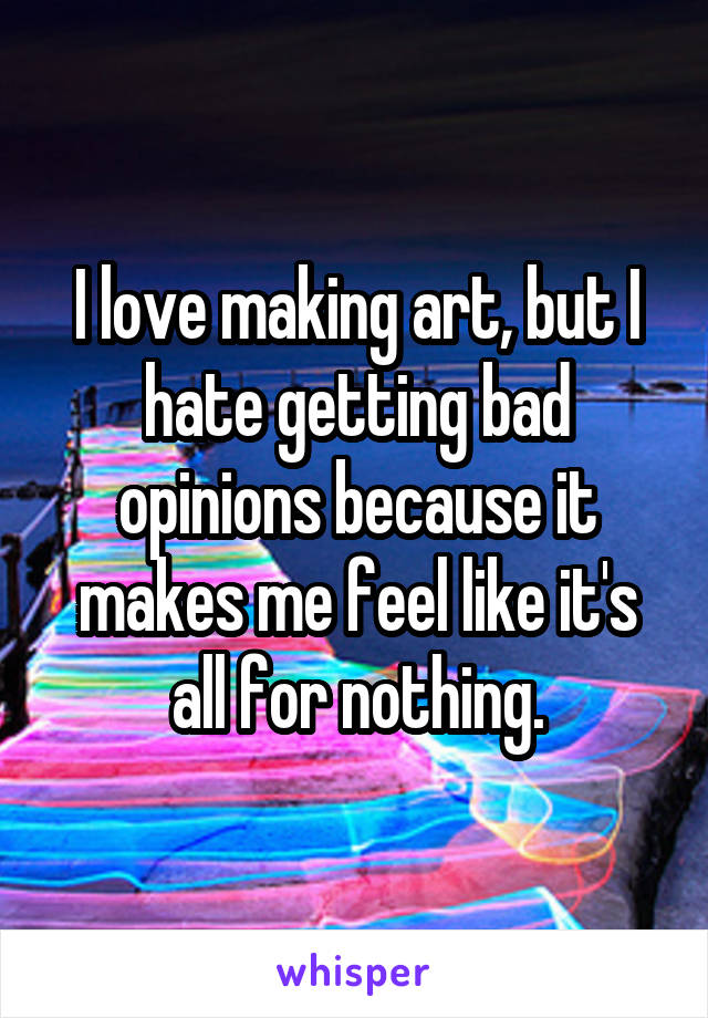 I love making art, but I hate getting bad opinions because it makes me feel like it's all for nothing.