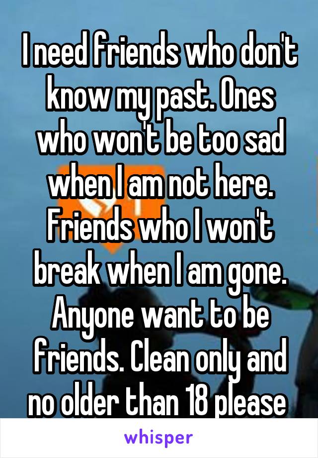 I need friends who don't know my past. Ones who won't be too sad when I am not here. Friends who I won't break when I am gone. Anyone want to be friends. Clean only and no older than 18 please 