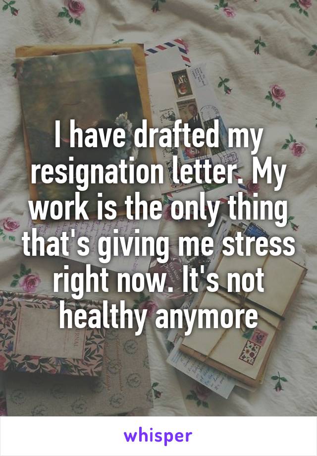 I have drafted my resignation letter. My work is the only thing that's giving me stress right now. It's not healthy anymore