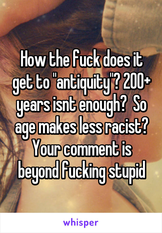 How the fuck does it get to "antiquity"? 200+ years isnt enough?  So age makes less racist? Your comment is beyond fucking stupid