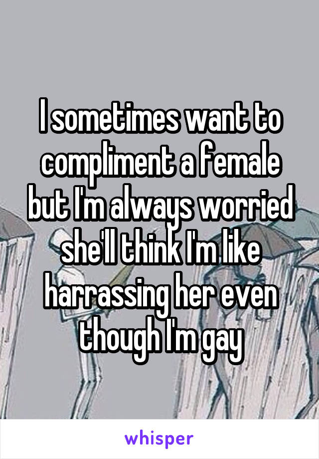 I sometimes want to compliment a female but I'm always worried she'll think I'm like harrassing her even though I'm gay