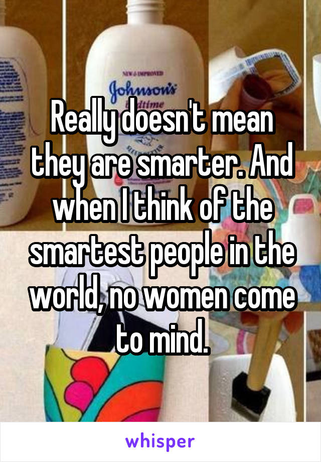 Really doesn't mean they are smarter. And when I think of the smartest people in the world, no women come to mind.