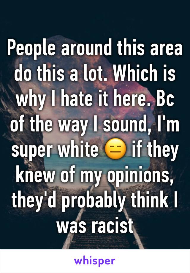 People around this area do this a lot. Which is why I hate it here. Bc of the way I sound, I'm super white 😑 if they knew of my opinions, they'd probably think I was racist 