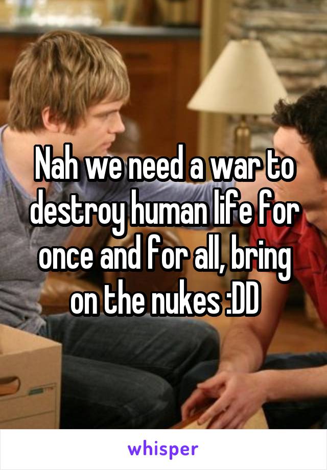Nah we need a war to destroy human life for once and for all, bring on the nukes :DD