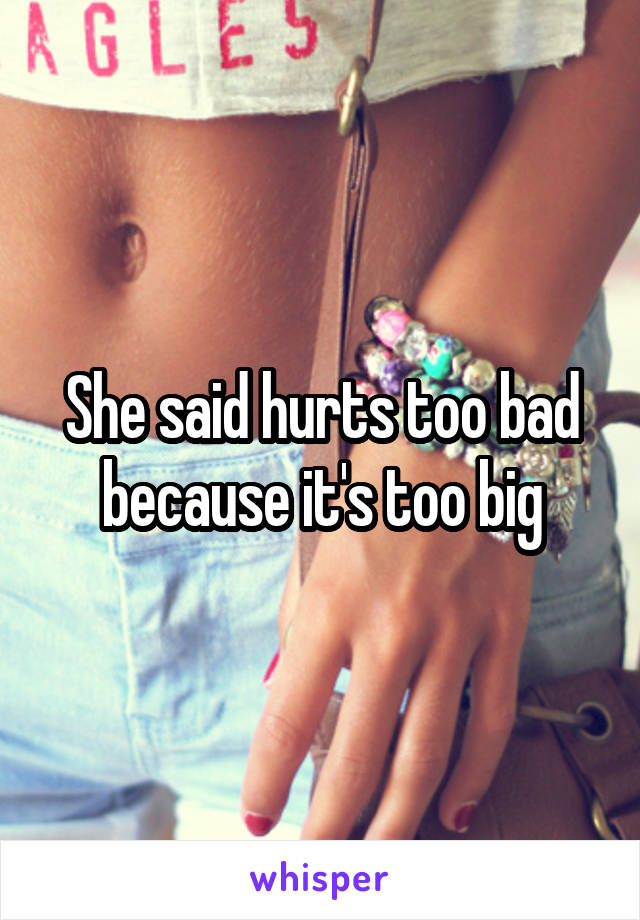 She said hurts too bad because it's too big