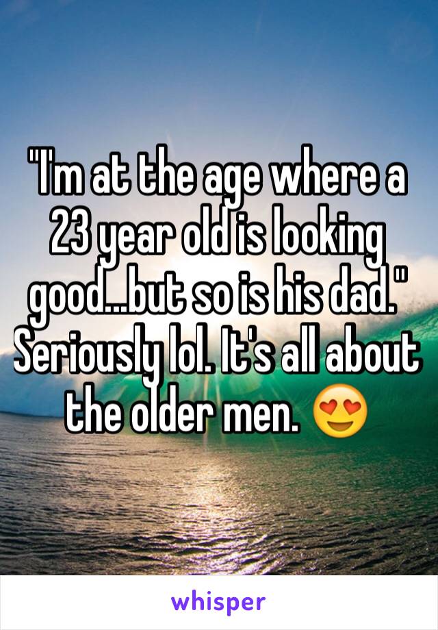 "I'm at the age where a 23 year old is looking good...but so is his dad." 
Seriously lol. It's all about the older men. 😍
