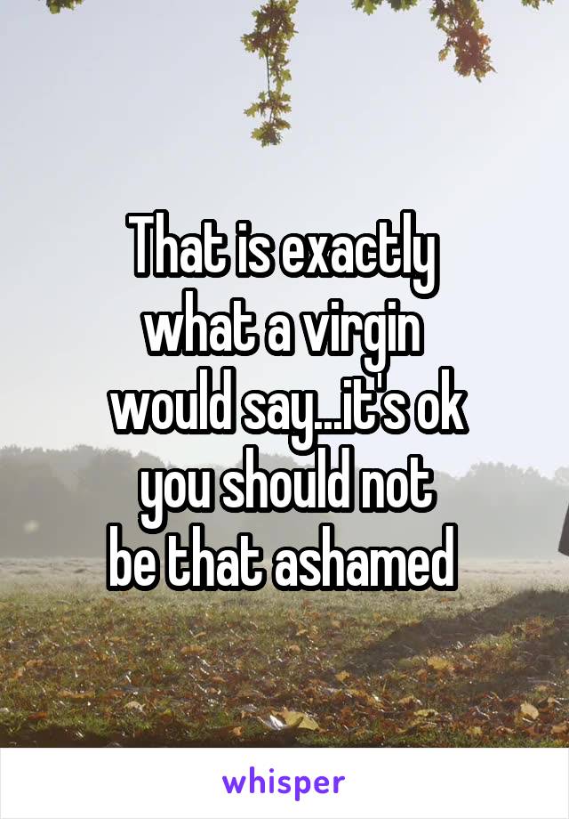 That is exactly 
what a virgin 
would say...it's ok
you should not
be that ashamed 