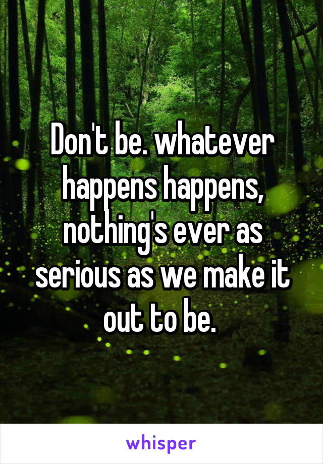 Don't be. whatever happens happens, nothing's ever as serious as we make it out to be. 
