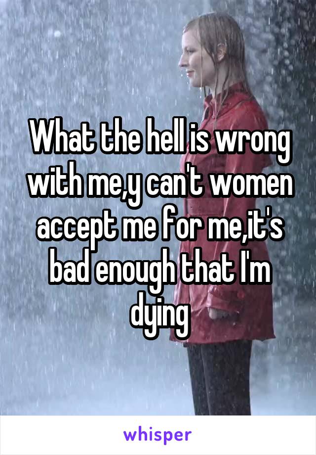 What the hell is wrong with me,y can't women accept me for me,it's bad enough that I'm dying