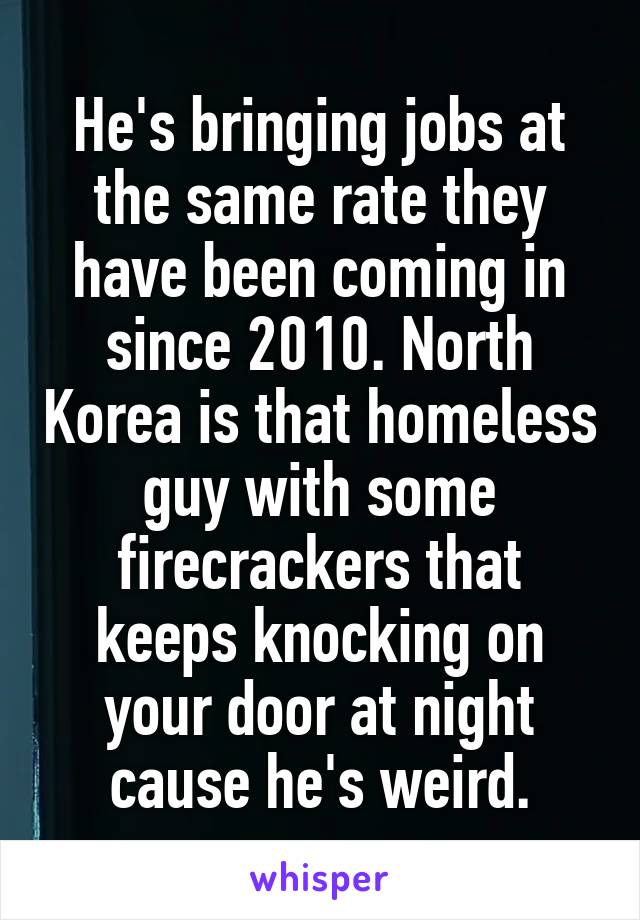 He's bringing jobs at the same rate they have been coming in since 2010. North Korea is that homeless guy with some firecrackers that keeps knocking on your door at night cause he's weird.