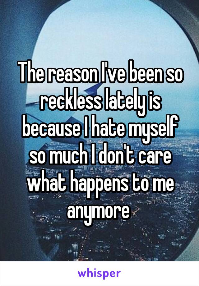 The reason I've been so reckless lately is because I hate myself so much I don't care what happens to me anymore 