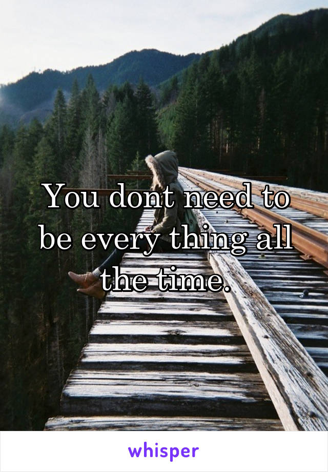 You dont need to be every thing all the time.