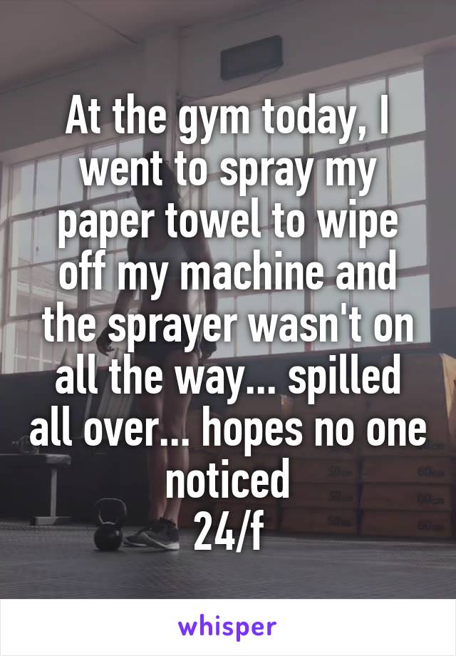 At the gym today, I went to spray my paper towel to wipe off my machine and the sprayer wasn't on all the way... spilled all over... hopes no one noticed
24/f