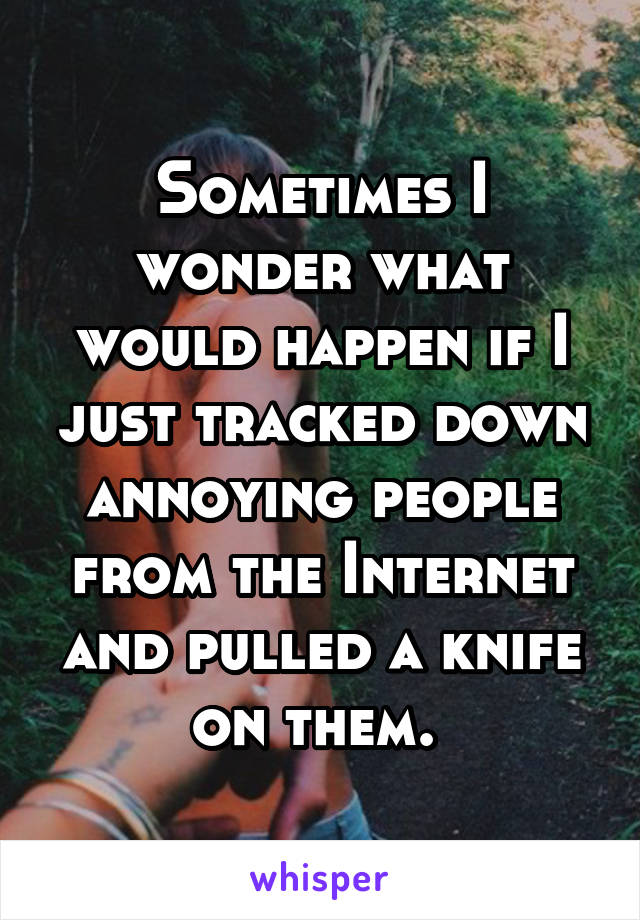 Sometimes I wonder what would happen if I just tracked down annoying people from the Internet and pulled a knife on them. 