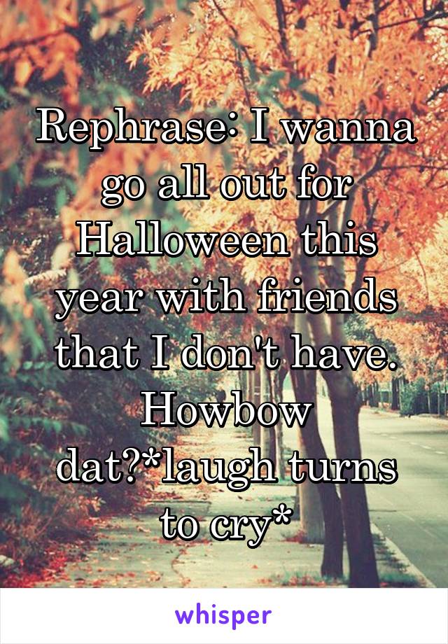 Rephrase: I wanna go all out for Halloween this year with friends that I don't have. Howbow dat?*laugh turns to cry*