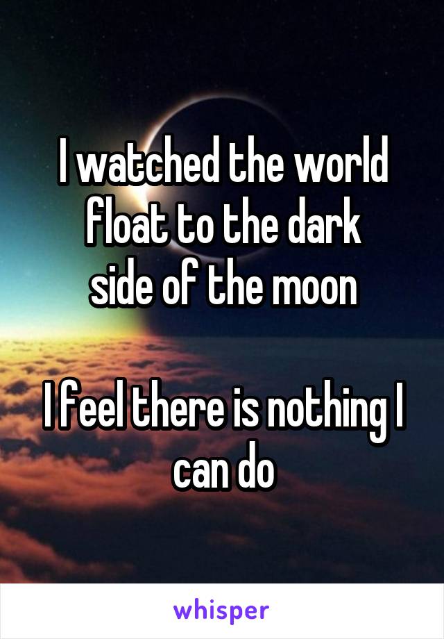 I watched the world float to the dark
side of the moon

I feel there is nothing I can do