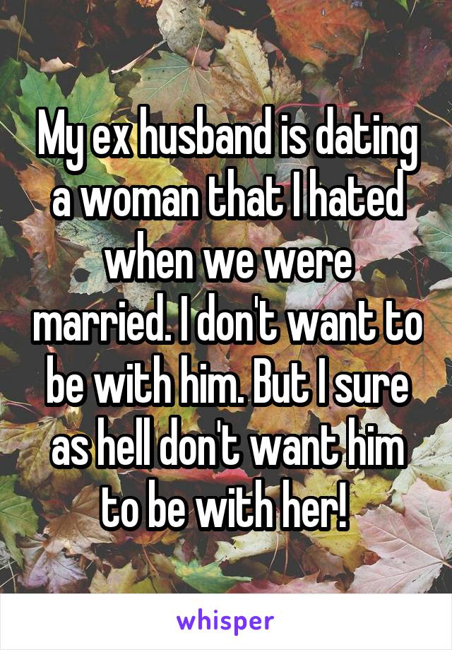 My ex husband is dating a woman that I hated when we were married. I don't want to be with him. But I sure as hell don't want him to be with her! 