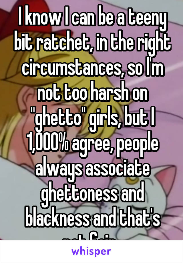 I know I can be a teeny bit ratchet, in the right circumstances, so I'm not too harsh on "ghetto" girls, but I 1,000% agree, people always associate ghettoness and blackness and that's not fair. 