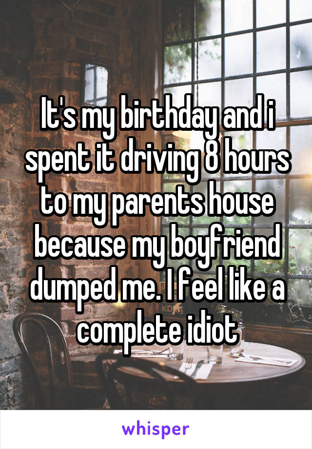 It's my birthday and i spent it driving 8 hours to my parents house because my boyfriend dumped me. I feel like a complete idiot