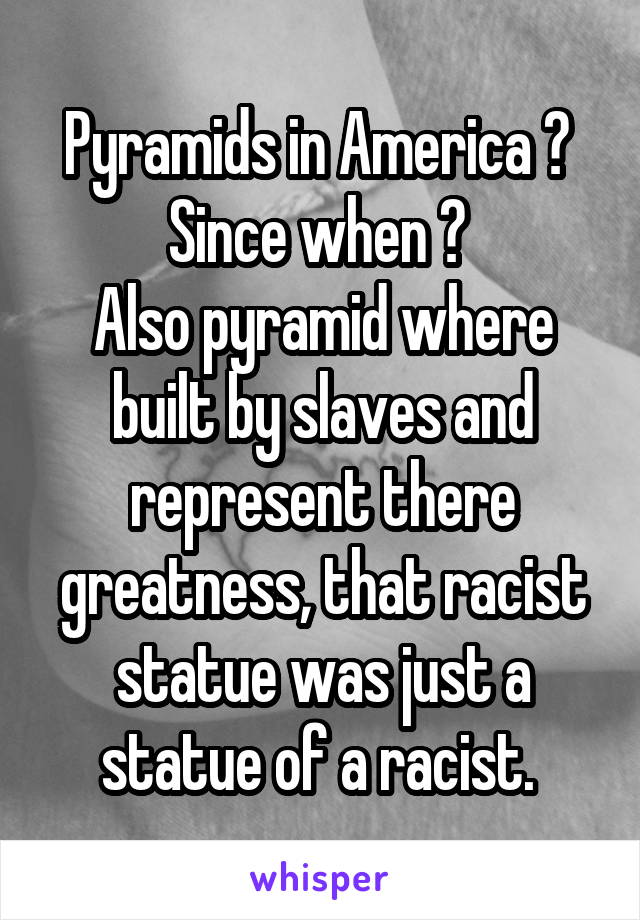 Pyramids in America ? 
Since when ? 
Also pyramid where built by slaves and represent there greatness, that racist statue was just a statue of a racist. 