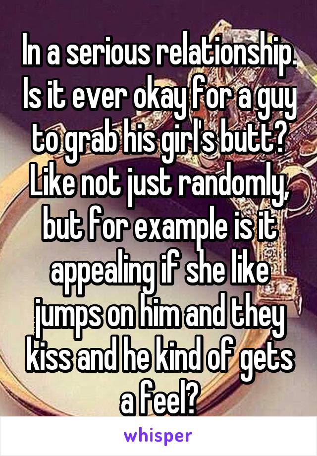 In a serious relationship. Is it ever okay for a guy to grab his girl's butt? Like not just randomly, but for example is it appealing if she like jumps on him and they kiss and he kind of gets a feel?