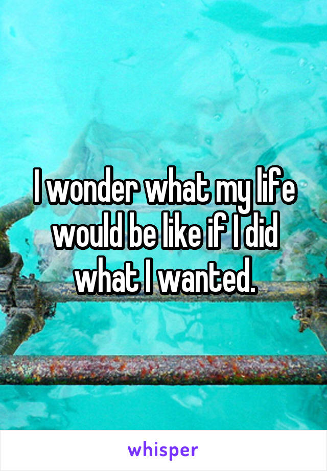 I wonder what my life would be like if I did what I wanted.