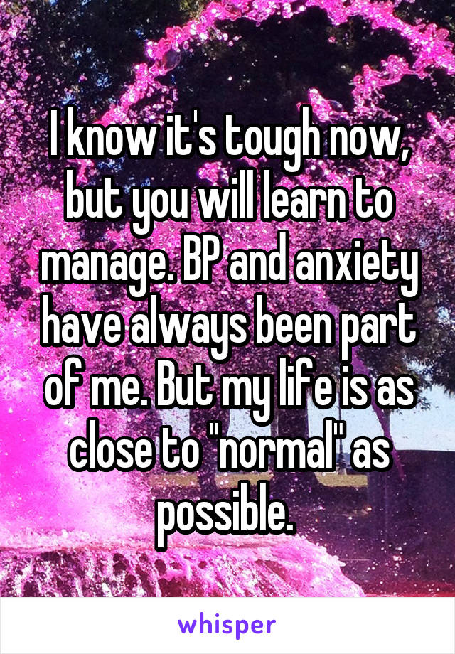 I know it's tough now, but you will learn to manage. BP and anxiety have always been part of me. But my life is as close to "normal" as possible. 