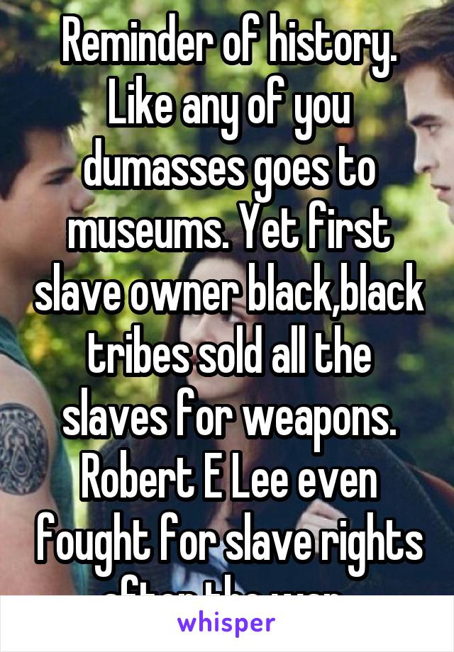 Reminder of history. Like any of you dumasses goes to museums. Yet first slave owner black,black tribes sold all the slaves for weapons. Robert E Lee even fought for slave rights after the war. 