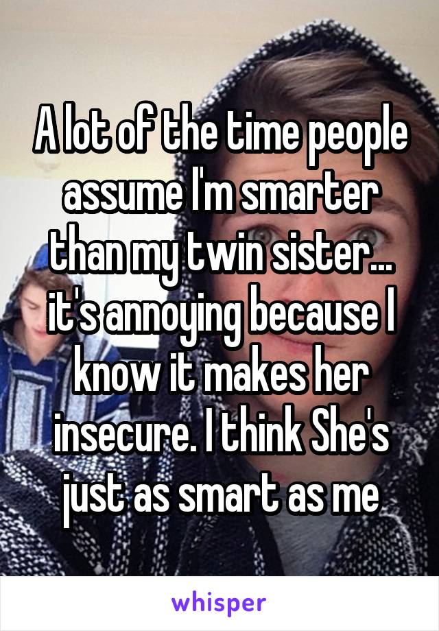 A lot of the time people assume I'm smarter than my twin sister... it's annoying because I know it makes her insecure. I think She's just as smart as me