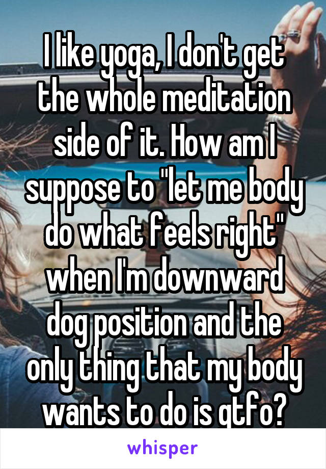 I like yoga, I don't get the whole meditation side of it. How am I suppose to "let me body do what feels right" when I'm downward dog position and the only thing that my body wants to do is gtfo?