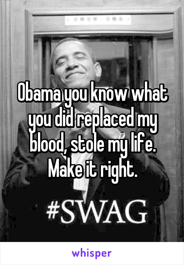 Obama you know what you did replaced my blood, stole my life. Make it right.