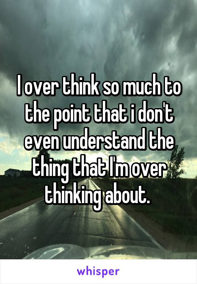 I over think so much to the point that i don't even understand the thing that I'm over thinking about. 