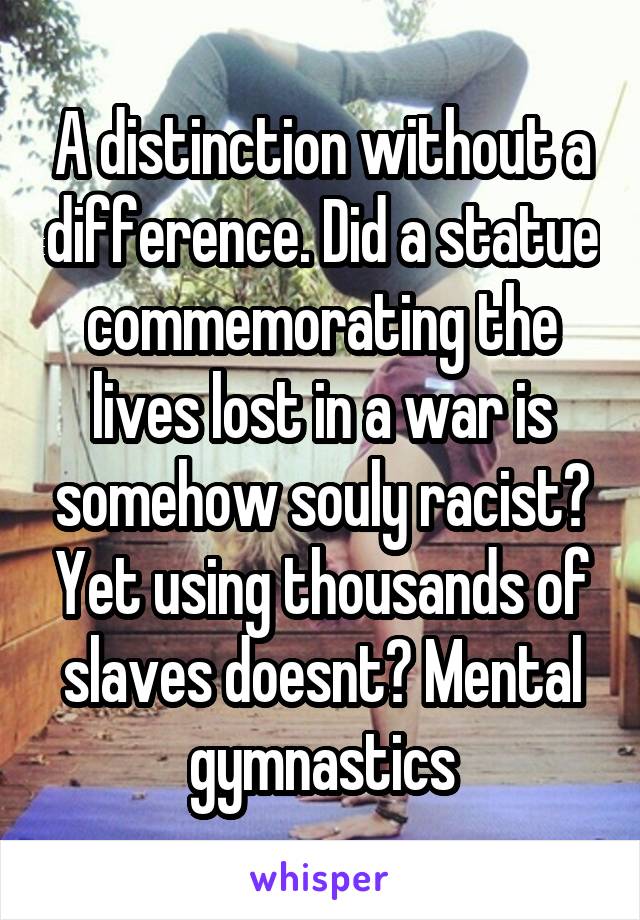 A distinction without a difference. Did a statue commemorating the lives lost in a war is somehow souly racist? Yet using thousands of slaves doesnt? Mental gymnastics