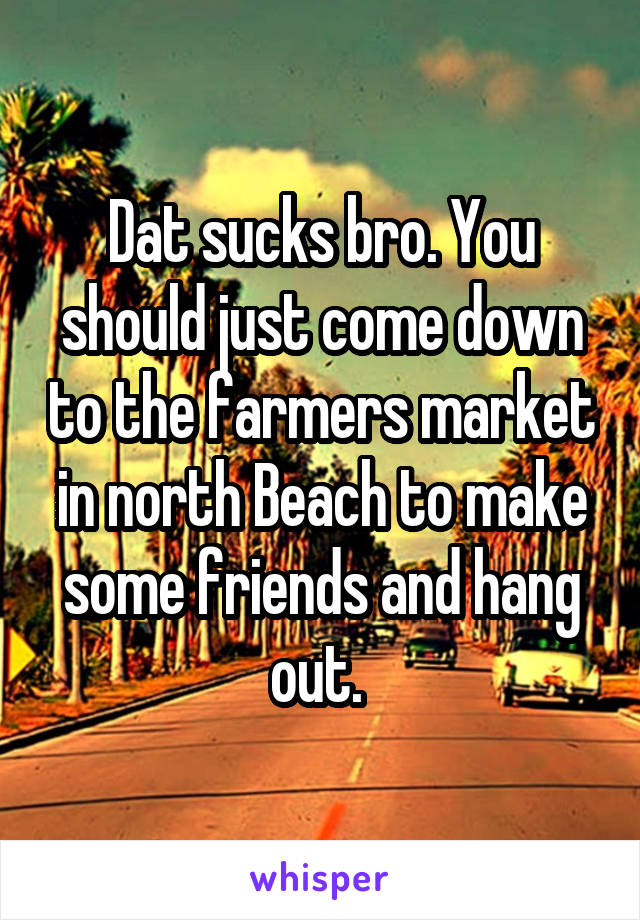 Dat sucks bro. You should just come down to the farmers market in north Beach to make some friends and hang out. 