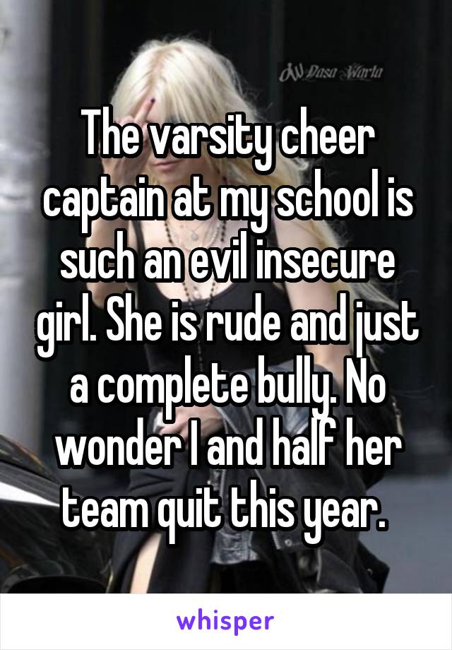 The varsity cheer captain at my school is such an evil insecure girl. She is rude and just a complete bully. No wonder I and half her team quit this year. 