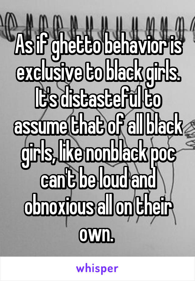 As if ghetto behavior is exclusive to black girls. It's distasteful to assume that of all black girls, like nonblack poc can't be loud and obnoxious all on their own. 