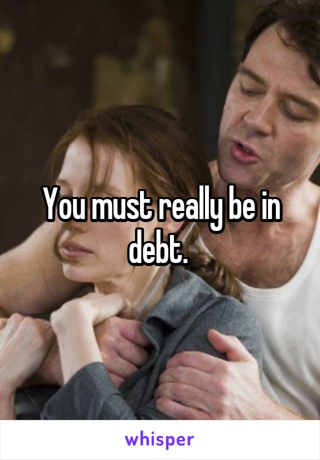 You must really be in debt. 