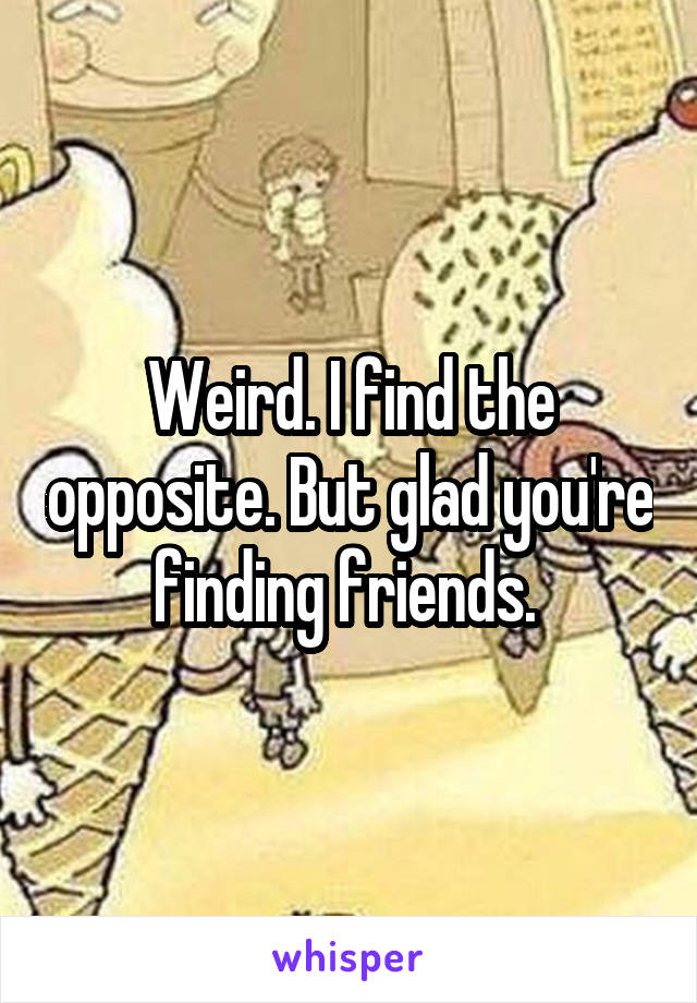 Weird. I find the opposite. But glad you're finding friends. 