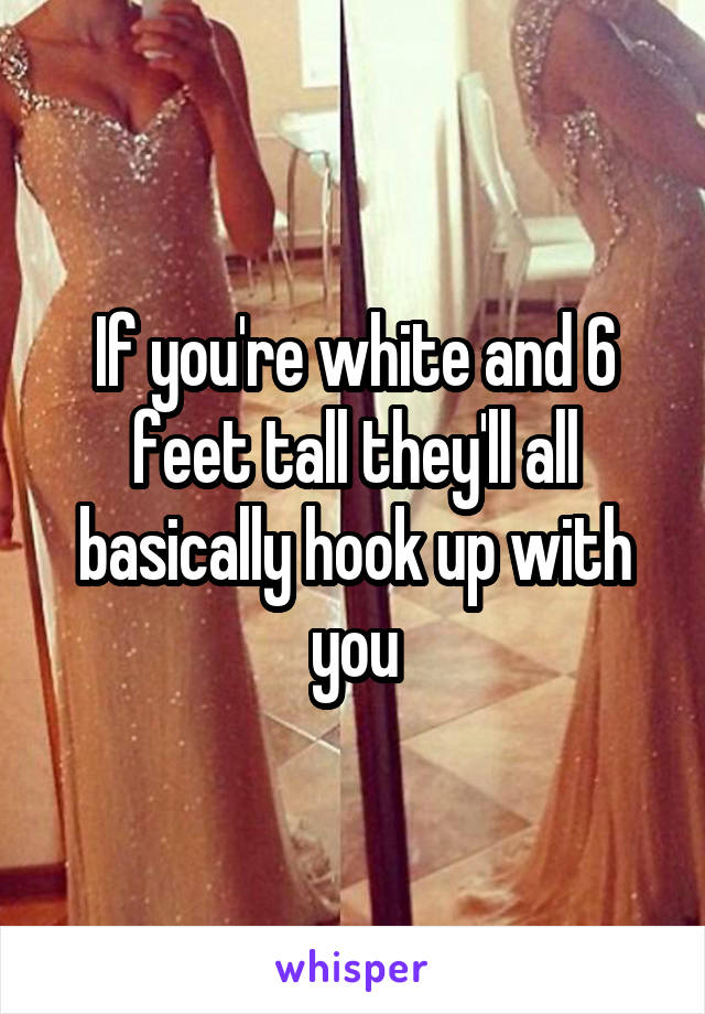 If you're white and 6 feet tall they'll all basically hook up with you