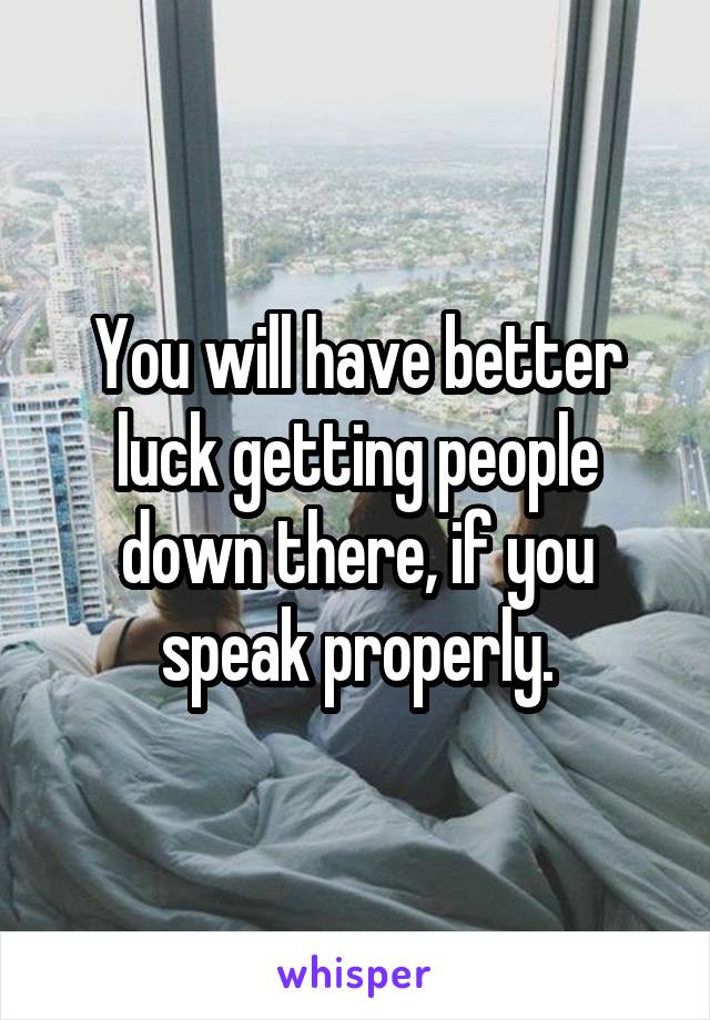 You will have better luck getting people down there, if you speak properly.