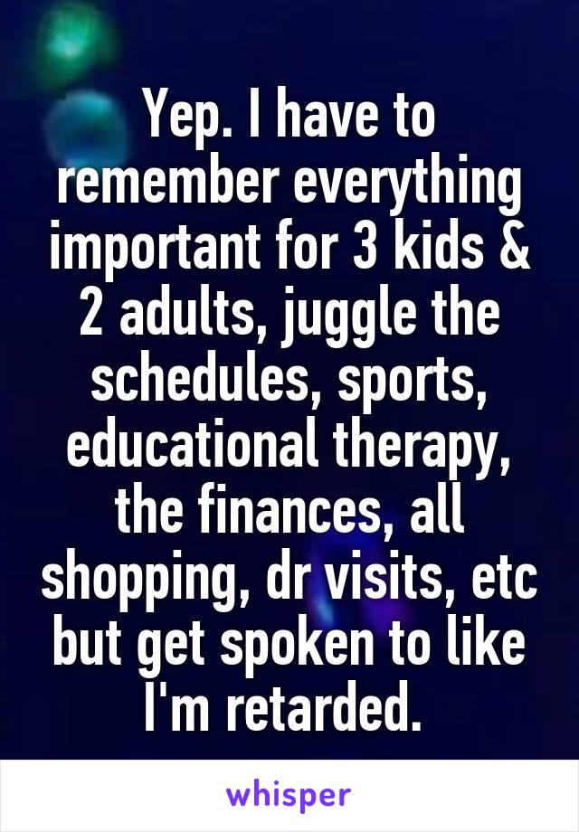 Yep. I have to remember everything important for 3 kids & 2 adults, juggle the schedules, sports, educational therapy, the finances, all shopping, dr visits, etc but get spoken to like I'm retarded. 